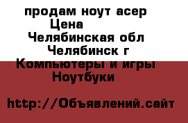 продам ноут асер › Цена ­ 7 000 - Челябинская обл., Челябинск г. Компьютеры и игры » Ноутбуки   